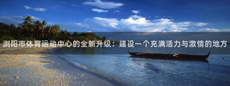 必威betway西汉姆联：浏阳市体育运动中心的全新升级：建设一个充满活力与激情的地方